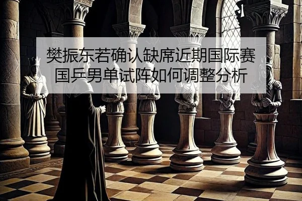 樊振东若确认缺席近期国际赛 国乒男单试阵如何调整分析